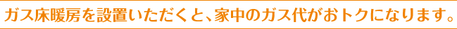 ガス床暖房を設置いただくと、家中のガス代がおトクになります。