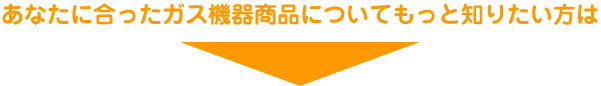 あなたに合ったガス機器商品についてもっと知りたい方は